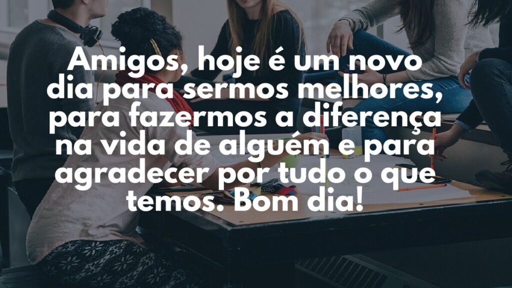 Mensagem de bom dia para WhatsApp: Confira algumas opções! 3 Amigos, hoje é um novo dia para sermos melhores, para fazermos a diferença na vida de alguém e para agradecer por tudo o que temos. Bom dia!