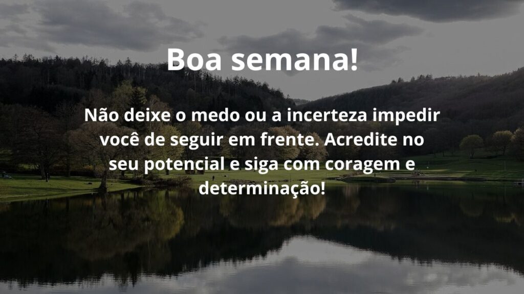 Mensagem de boa semana para WhatsApp: Confira algumas frases! 3 Boa semana! Não deixe o medo ou a incerteza impedir você de seguir em frente. Acredite no seu potencial e siga com coragem e determinação!