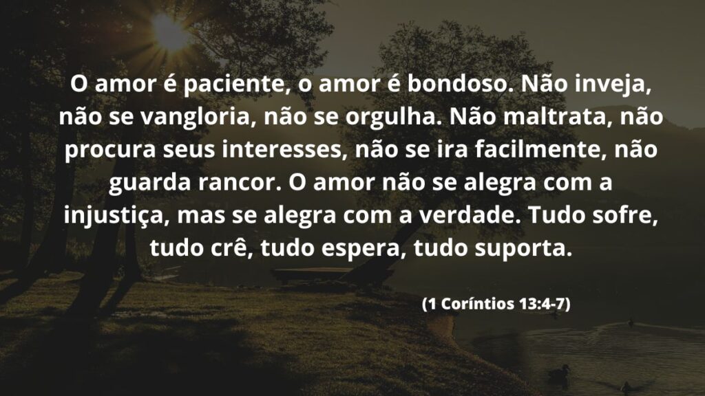 Versículo de bom dia para WhatsApp: Confira 40 opções! 2 O amor é paciente, o amor é bondoso. Não inveja, não se vangloria, não se orgulha. Não maltrata, não procura seus interesses, não se ira facilmente, não guarda rancor. O amor não se alegra com a injustiça, mas se alegra com a verdade. Tudo sofre, tudo crê, tudo espera, tudo suporta. (1 Coríntios 13:4-7)