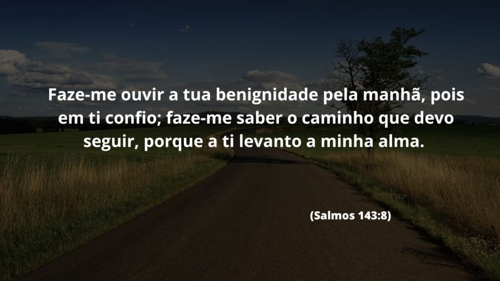 Versículo de bom dia para WhatsApp: Confira 40 opções! 3 Faze-me ouvir a tua benignidade pela manhã, pois em ti confio; faze-me saber o caminho que devo seguir, porque a ti levanto a minha alma. (Salmos 143:8)