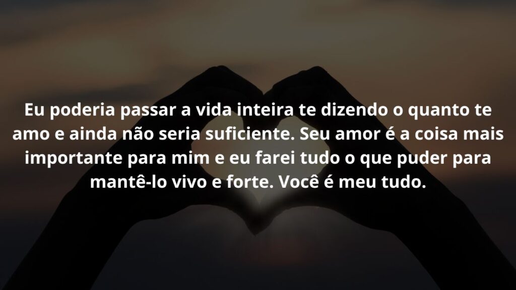 Mensagem de amor para WhatsApp: Confira 40 opções! 5 Eu poderia passar a vida inteira te dizendo o quanto te amo e ainda não seria suficiente. Seu amor é a coisa mais importante para mim e eu farei tudo o que puder para mantê-lo vivo e forte. Você é meu tudo.