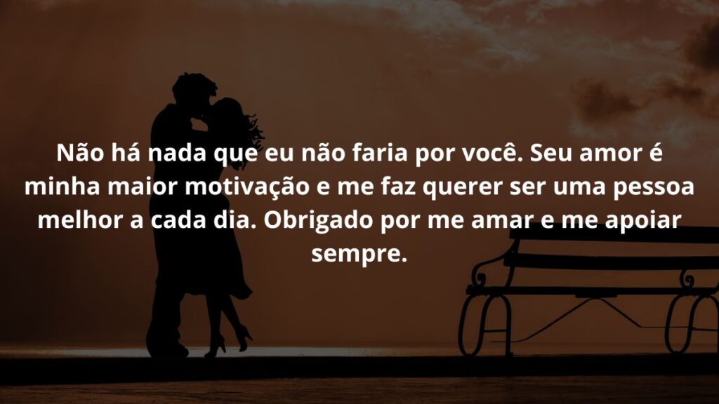 Mensagem de amor para WhatsApp: Confira 40 opções! 6 Não há nada que eu não faria por você. Seu amor é minha maior motivação e me faz querer ser uma pessoa melhor a cada dia. Obrigado por me amar e me apoiar sempre.