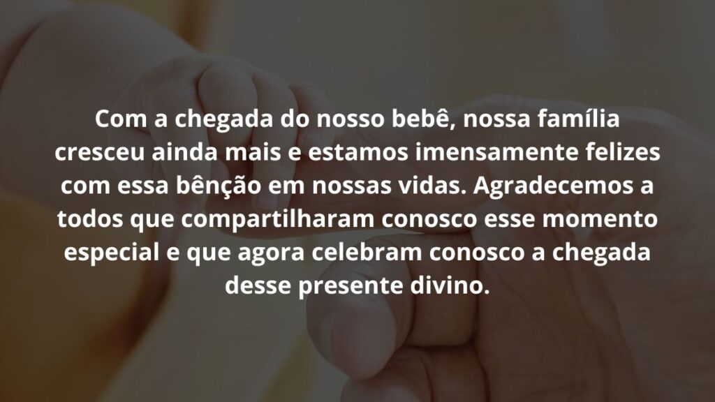 Mensagem de nascimento de bebê para WhatsApp: Confira 32 opções! 5 Com a chegada do nosso bebê, nossa família cresceu ainda mais e estamos imensamente felizes com essa bênção em nossas vidas. Agradecemos a todos que compartilharam conosco esse momento especial e que agora celebram conosco a chegada desse presente divino.