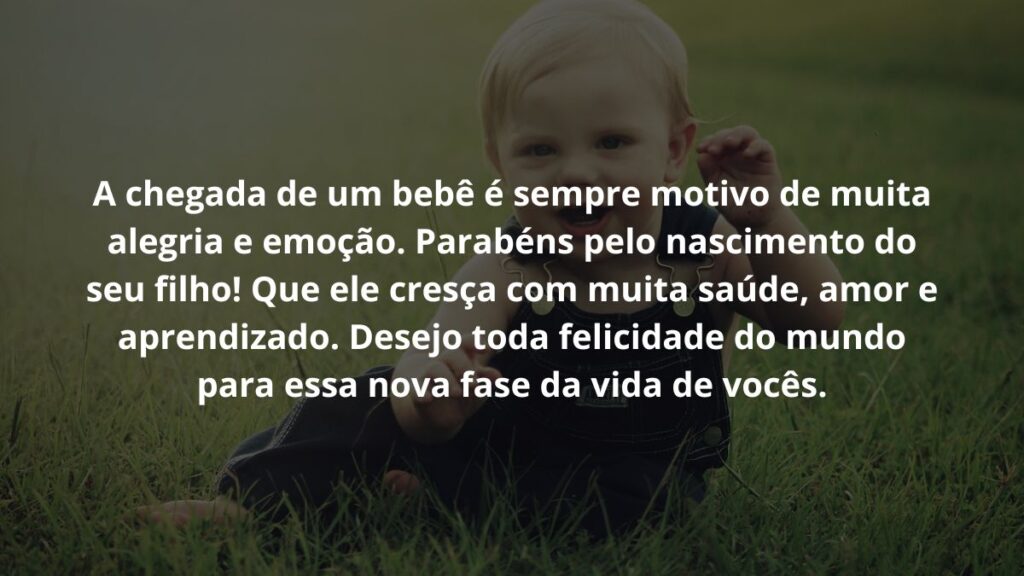 Mensagem de nascimento de bebê para WhatsApp: Confira 32 opções! 3 A chegada de um bebê é sempre motivo de muita alegria e emoção. Parabéns pelo nascimento do seu filho! Que ele cresça com muita saúde, amor e aprendizado. Desejo toda felicidade do mundo para essa nova fase da vida de vocês.