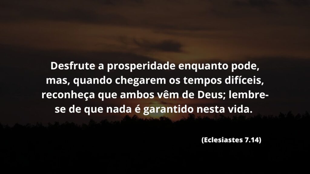Desfrute a prosperidade enquanto pode, mas, quando chegarem os tempos difíceis, reconheça que ambos vêm de Deus; lembre-se de que nada é garantido nesta vida. (Eclesiastes 7.14) 