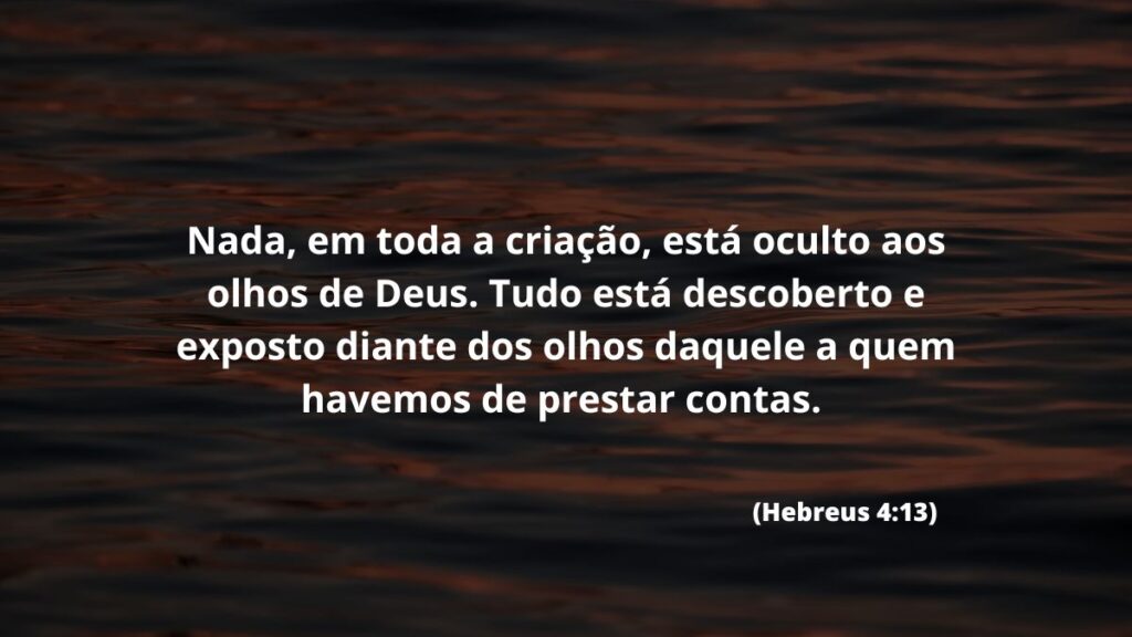 Nada, em toda a criação, está oculto aos olhos de Deus. Tudo está descoberto e exposto diante dos olhos daquele a quem havemos de prestar contas. (Hebreus 4:13)