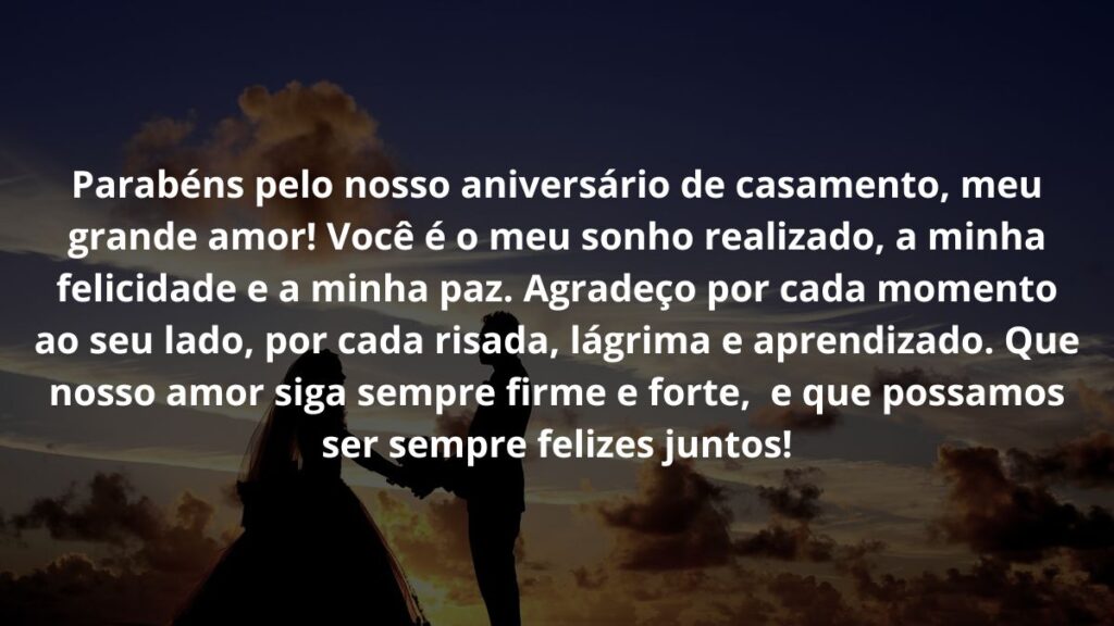 Mensagem de aniversário de casamento para WhatsApp: Confira 22 opções! 3 Parabéns pelo nosso aniversário de casamento, meu grande amor! Você é o meu sonho realizado, a minha felicidade e a minha paz. Agradeço por cada momento ao seu lado, por cada risada, lágrima e aprendizado. Que nosso amor siga sempre firme e forte, e que possamos ser sempre felizes juntos!