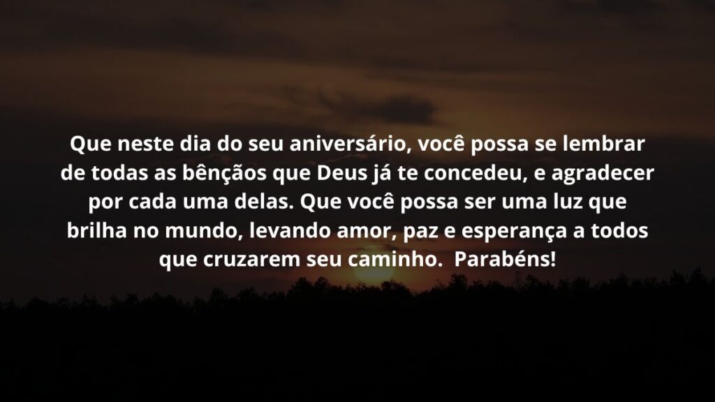 Que neste dia do seu aniversário, você possa se lembrar de todas as bênçãos que Deus já te concedeu, e agradecer por cada uma delas. Que você possa ser uma luz que brilha no mundo, levando amor, paz e esperança a todos que cruzarem seu caminho.  Parabéns!